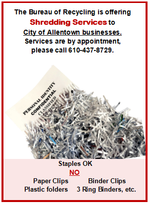 The Bureau of Recycling is offering Shredding Services to City of Allentown businesses. Services are by appointment, please call 610-437-8729. Staples are okay. No paper clips, plastic folders, binder clips, 3 ring binders, etc.